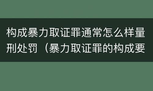 构成暴力取证罪通常怎么样量刑处罚（暴力取证罪的构成要件）