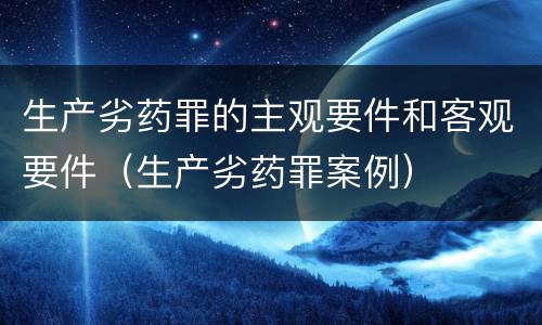 生产劣药罪的主观要件和客观要件（生产劣药罪案例）