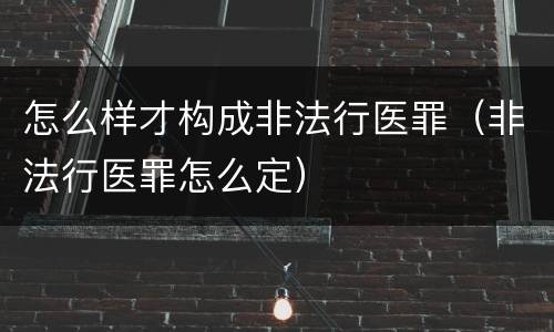 怎么样才构成非法行医罪（非法行医罪怎么定）