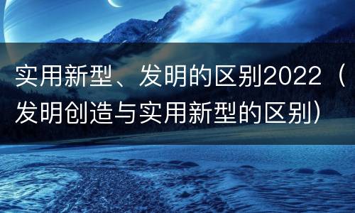 实用新型、发明的区别2022（发明创造与实用新型的区别）