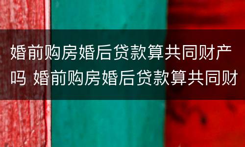 婚前购房婚后贷款算共同财产吗 婚前购房婚后贷款算共同财产吗知乎