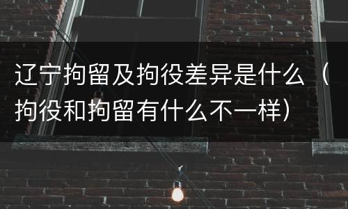 辽宁拘留及拘役差异是什么（拘役和拘留有什么不一样）