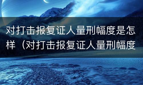 对打击报复证人量刑幅度是怎样（对打击报复证人量刑幅度是怎样规定的）