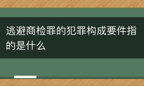 逃避商检罪的犯罪构成要件指的是什么