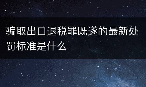 骗取出口退税罪既遂的最新处罚标准是什么