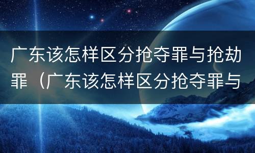 广东该怎样区分抢夺罪与抢劫罪（广东该怎样区分抢夺罪与抢劫罪呢）