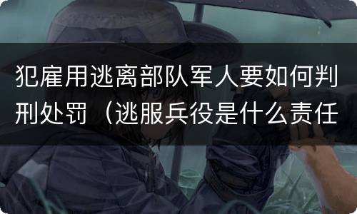 犯雇用逃离部队军人要如何判刑处罚（逃服兵役是什么责任）