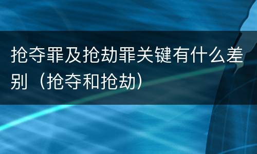 抢夺罪及抢劫罪关键有什么差别（抢夺和抢劫）