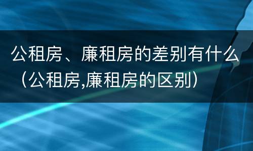 公租房、廉租房的差别有什么（公租房,廉租房的区别）