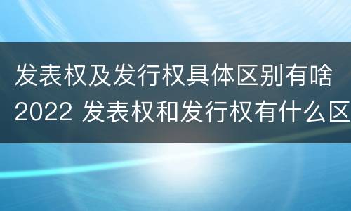 发表权及发行权具体区别有啥2022 发表权和发行权有什么区别