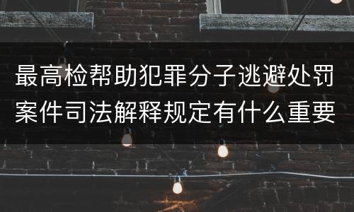 最高检帮助犯罪分子逃避处罚案件司法解释规定有什么重要内容