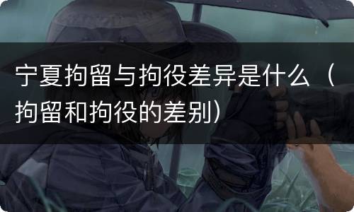 宁夏拘留与拘役差异是什么（拘留和拘役的差别）