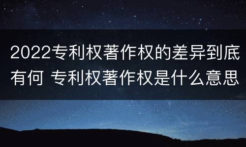 2022专利权著作权的差异到底有何 专利权著作权是什么意思