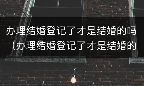 办理结婚登记了才是结婚的吗（办理结婚登记了才是结婚的吗现在）