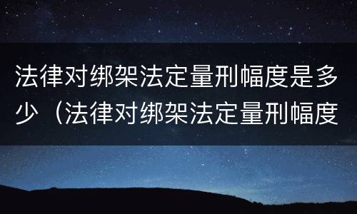 法律对绑架法定量刑幅度是多少（法律对绑架法定量刑幅度是多少的规定）