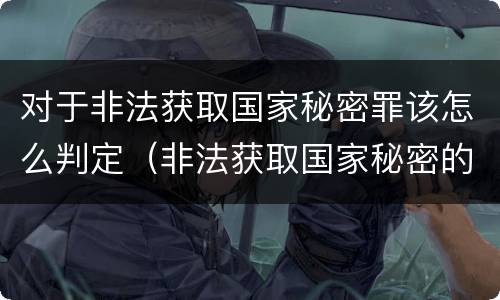 对于非法获取国家秘密罪该怎么判定（非法获取国家秘密的以什么定罪）