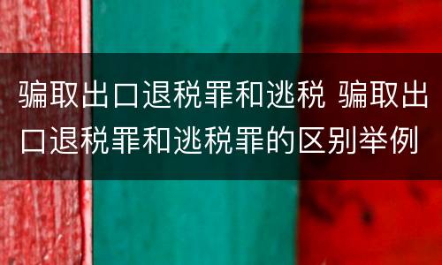 骗取出口退税罪和逃税 骗取出口退税罪和逃税罪的区别举例说明