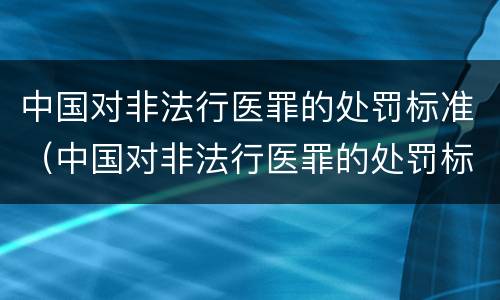 中国对非法行医罪的处罚标准（中国对非法行医罪的处罚标准是什么）