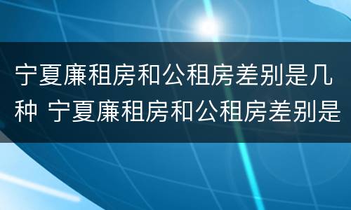 宁夏廉租房和公租房差别是几种 宁夏廉租房和公租房差别是几种类型