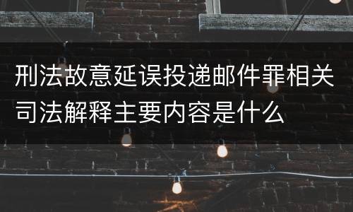 刑法故意延误投递邮件罪相关司法解释主要内容是什么