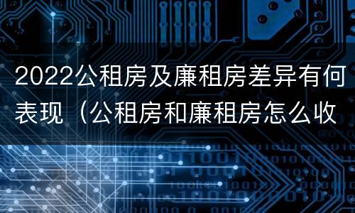 2022公租房及廉租房差异有何表现（公租房和廉租房怎么收费）