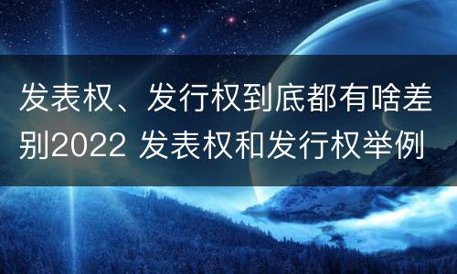 发表权、发行权到底都有啥差别2022 发表权和发行权举例