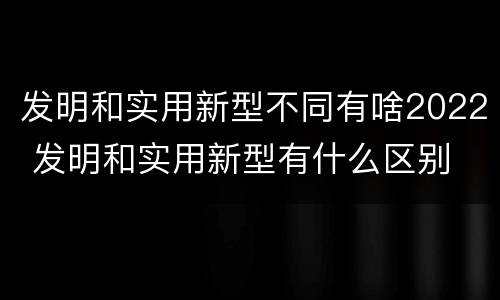 发明和实用新型不同有啥2022 发明和实用新型有什么区别