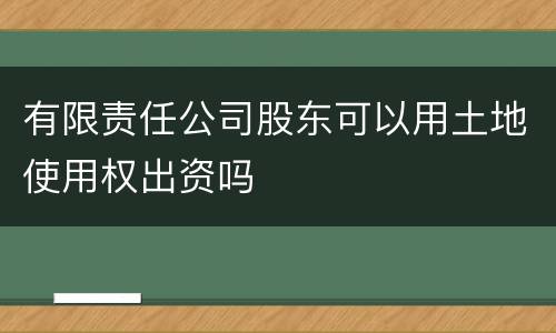 有限责任公司股东可以用土地使用权出资吗