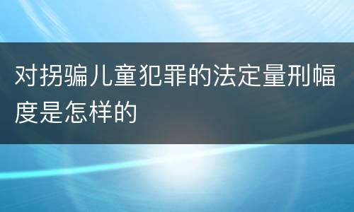 对拐骗儿童犯罪的法定量刑幅度是怎样的