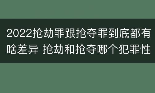 2022抢劫罪跟抢夺罪到底都有啥差异 抢劫和抢夺哪个犯罪性质严重