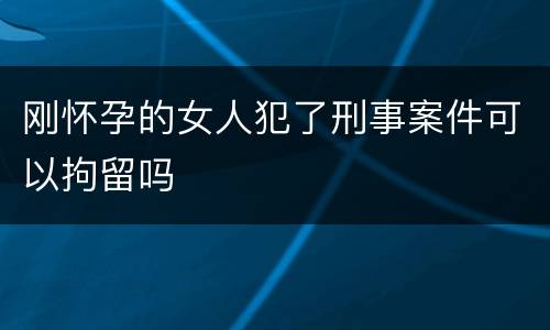 刚怀孕的女人犯了刑事案件可以拘留吗