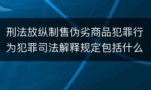 刑法放纵制售伪劣商品犯罪行为犯罪司法解释规定包括什么主要内容