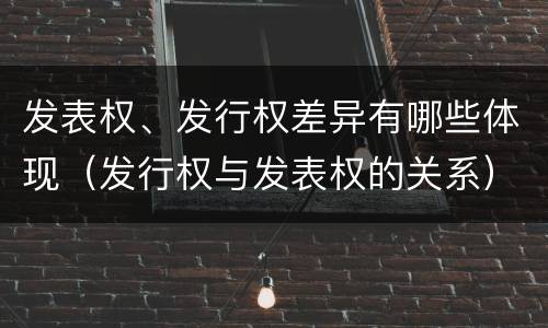 发表权、发行权差异有哪些体现（发行权与发表权的关系）