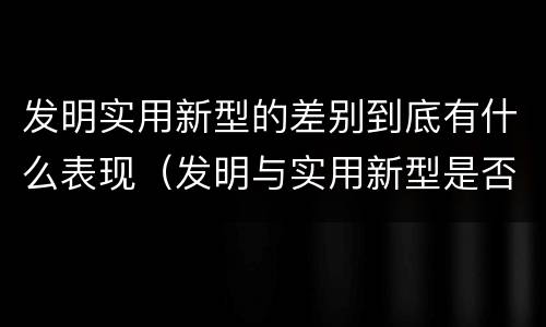 发明实用新型的差别到底有什么表现（发明与实用新型是否具有实用性）