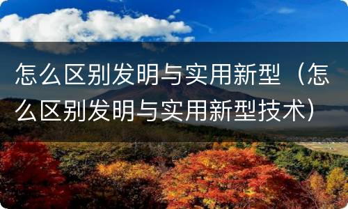 怎么区别发明与实用新型（怎么区别发明与实用新型技术）