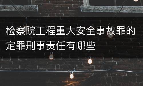 检察院工程重大安全事故罪的定罪刑事责任有哪些