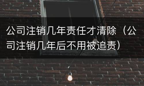 公司注销几年责任才清除（公司注销几年后不用被追责）