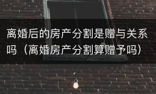 离婚后的房产分割是赠与关系吗（离婚房产分割算赠予吗）