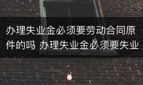 办理失业金必须要劳动合同原件的吗 办理失业金必须要失业证吗