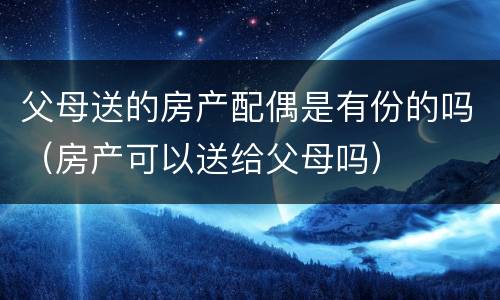 父母送的房产配偶是有份的吗（房产可以送给父母吗）