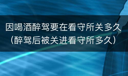 因喝酒醉驾要在看守所关多久（醉驾后被关进看守所多久）