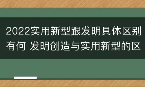 2022实用新型跟发明具体区别有何 发明创造与实用新型的区别