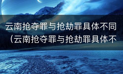 云南抢夺罪与抢劫罪具体不同（云南抢夺罪与抢劫罪具体不同吗）