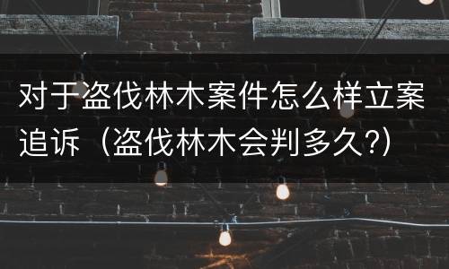 对于盗伐林木案件怎么样立案追诉（盗伐林木会判多久?）