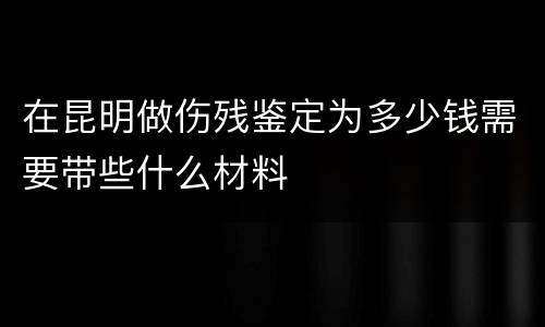 在昆明做伤残鉴定为多少钱需要带些什么材料