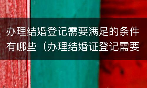 办理结婚登记需要满足的条件有哪些（办理结婚证登记需要的证件和材料）