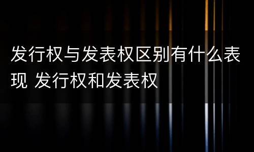 发行权与发表权区别有什么表现 发行权和发表权