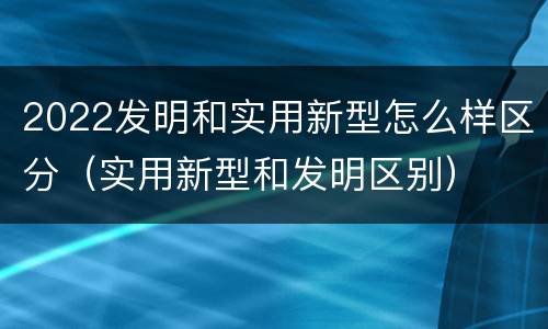 2022发明和实用新型怎么样区分（实用新型和发明区别）