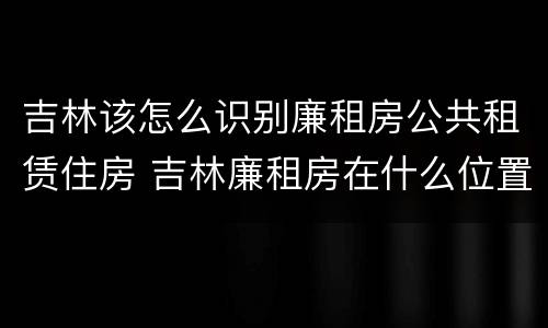 吉林该怎么识别廉租房公共租赁住房 吉林廉租房在什么位置