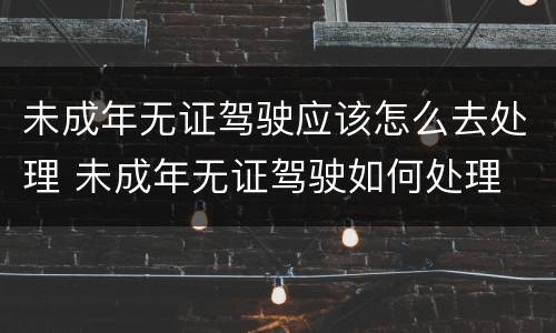 未成年无证驾驶应该怎么去处理 未成年无证驾驶如何处理